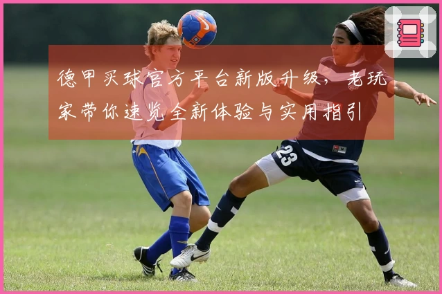 德甲买球官方平台新版升级，老玩家带你速览全新体验与实用指引