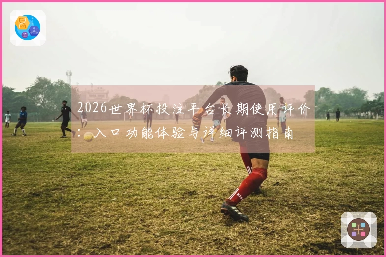 2026世界杯投注平台长期使用评价：入口功能体验与详细评测指南